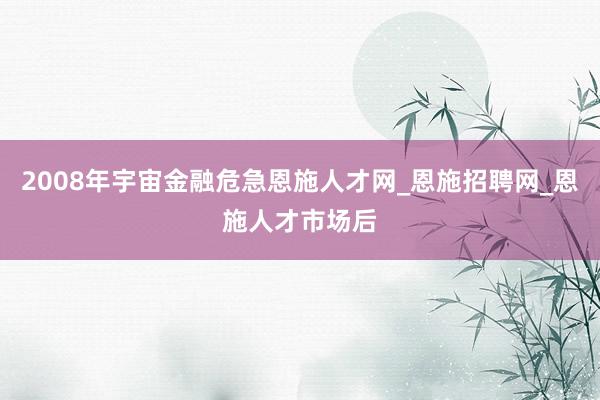 2008年宇宙金融危急恩施人才网_恩施招聘网_恩施人才市场后
