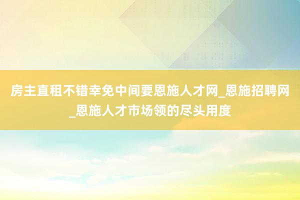 房主直租不错幸免中间要恩施人才网_恩施招聘网_恩施人才市场领的尽头用度