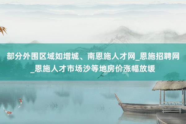 部分外围区域如增城、南恩施人才网_恩施招聘网_恩施人才市场沙等地房价涨幅放缓