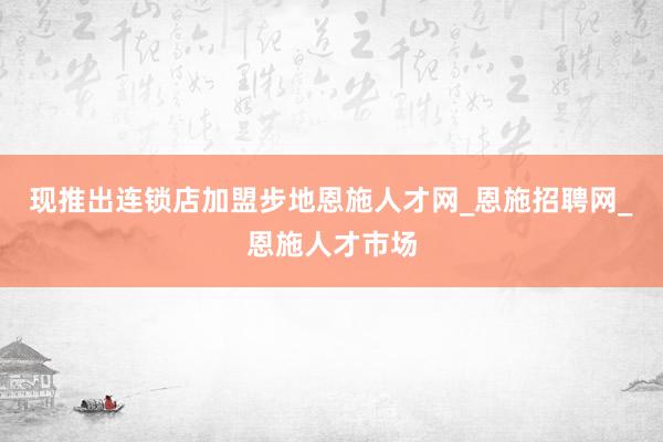 现推出连锁店加盟步地恩施人才网_恩施招聘网_恩施人才市场