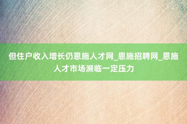 但住户收入增长仍恩施人才网_恩施招聘网_恩施人才市场濒临一定压力