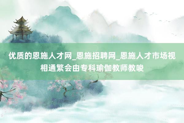 优质的恩施人才网_恩施招聘网_恩施人才市场视相通繁会由专科瑜伽教师教唆