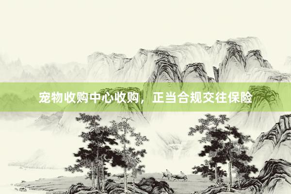 宠物收购中心收购，正当合规交往保险